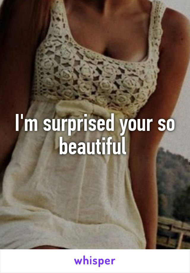 I'm surprised your so beautiful 