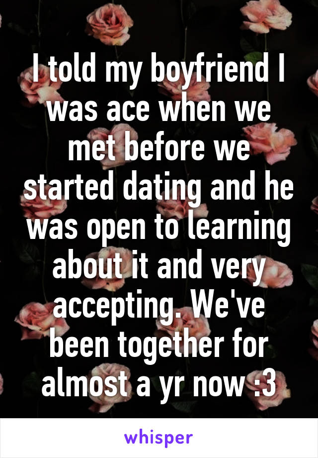 I told my boyfriend I was ace when we met before we started dating and he was open to learning about it and very accepting. We've been together for almost a yr now :3