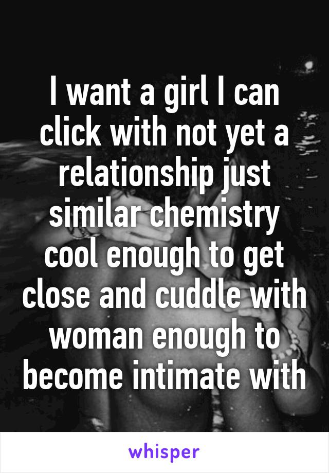 I want a girl I can click with not yet a relationship just similar chemistry cool enough to get close and cuddle with woman enough to become intimate with