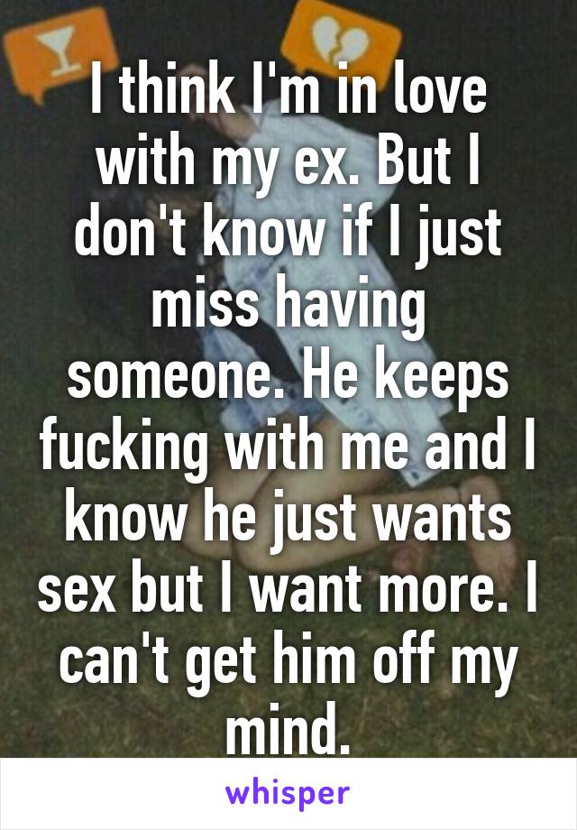 I think I'm in love with my ex. But I don't know if I just miss having someone. He keeps fucking with me and I know he just wants sex but I want more. I can't get him off my mind.