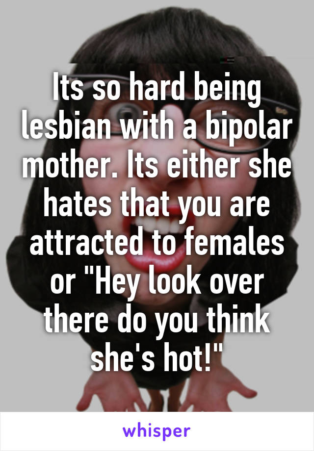 Its so hard being lesbian with a bipolar mother. Its either she hates that you are attracted to females or "Hey look over there do you think she's hot!"