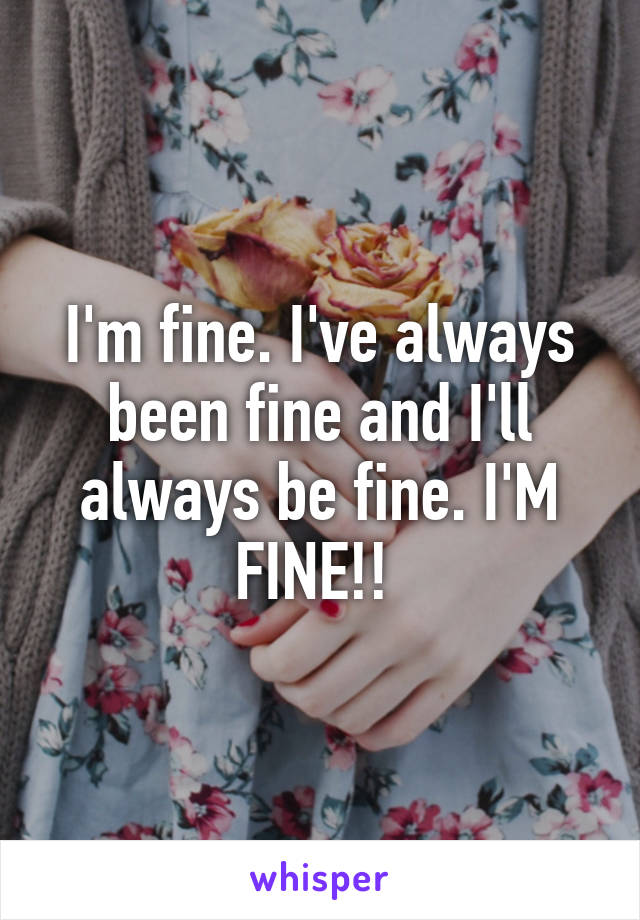 I'm fine. I've always been fine and I'll always be fine. I'M FINE!! 