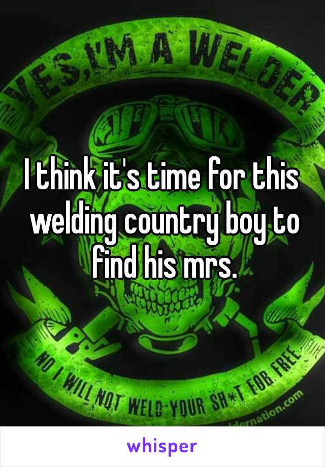 I think it's time for this welding country boy to find his mrs.