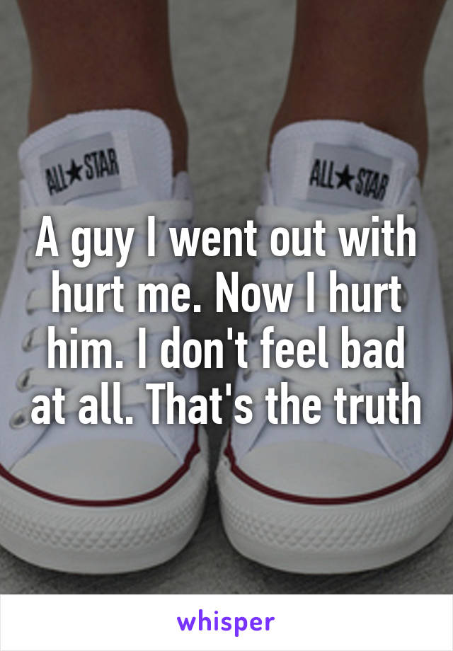 A guy I went out with hurt me. Now I hurt him. I don't feel bad at all. That's the truth