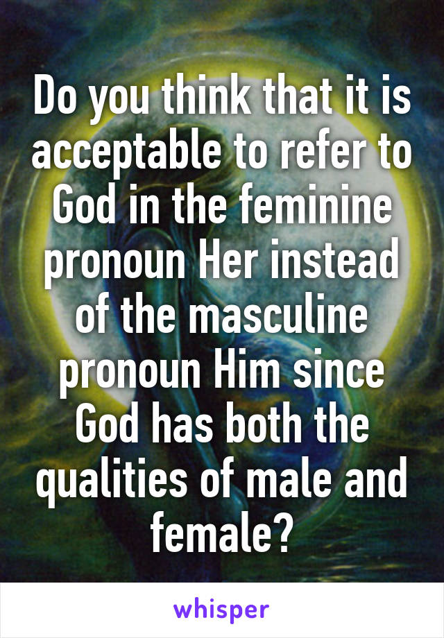 Do you think that it is acceptable to refer to God in the feminine pronoun Her instead of the masculine pronoun Him since God has both the qualities of male and female?