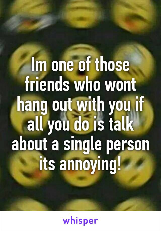 Im one of those friends who wont hang out with you if all you do is talk about a single person its annoying!