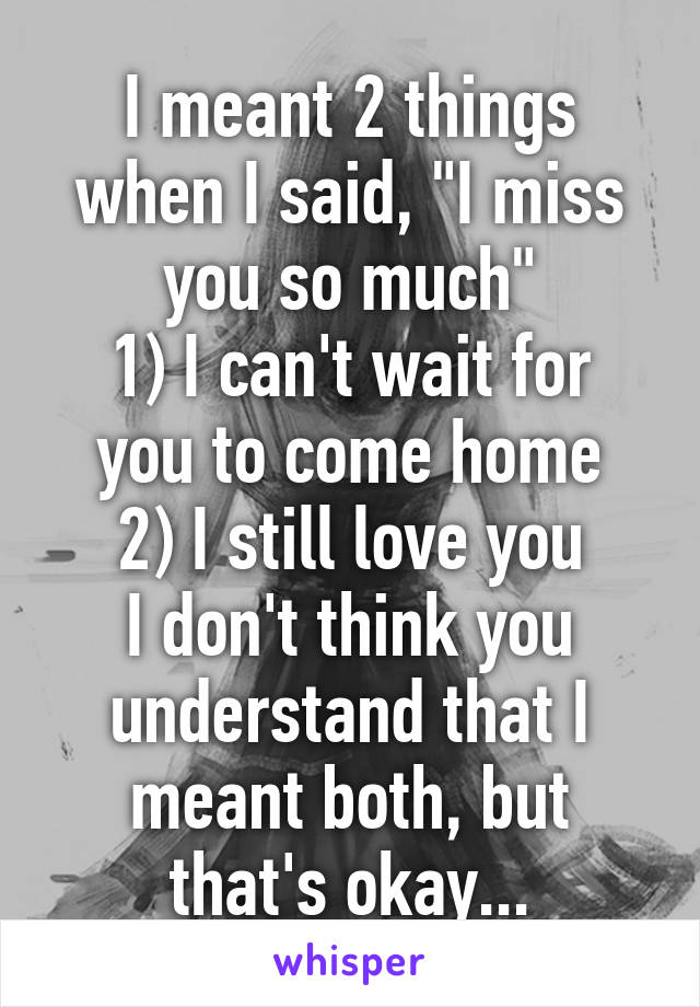 I meant 2 things when I said, "I miss you so much"
1) I can't wait for you to come home
2) I still love you
I don't think you understand that I meant both, but that's okay...