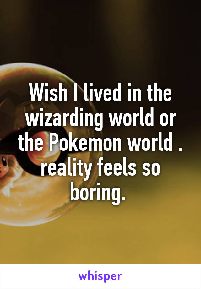 Wish I lived in the wizarding world or the Pokemon world . reality feels so boring. 