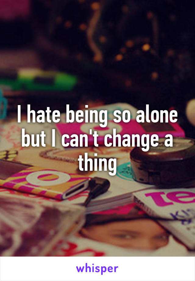 I hate being so alone but I can't change a thing