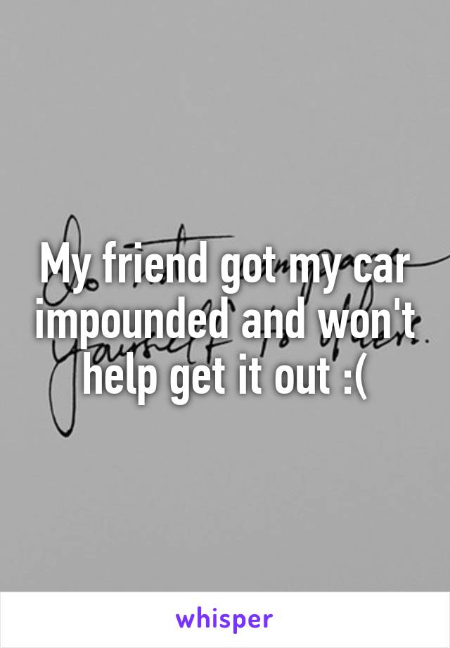 My friend got my car impounded and won't help get it out :(