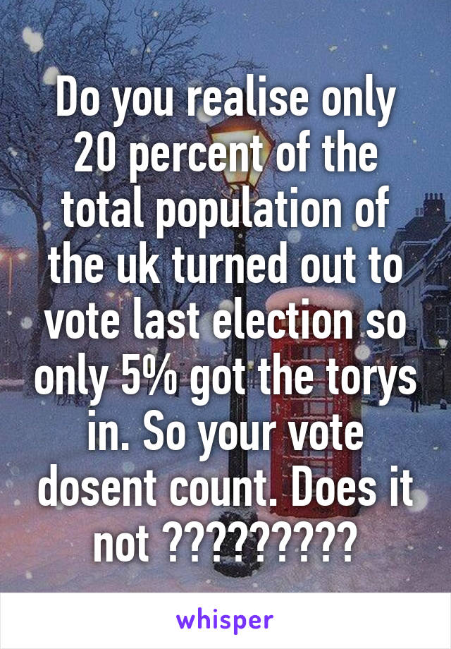 Do you realise only 20 percent of the total population of the uk turned out to vote last election so only 5% got the torys in. So your vote dosent count. Does it not ?????????