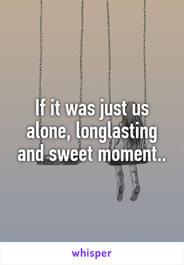 If it was just us alone, longlasting and sweet moment..