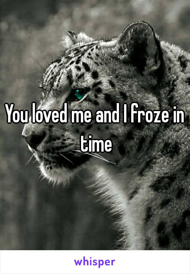 You loved me and I froze in time