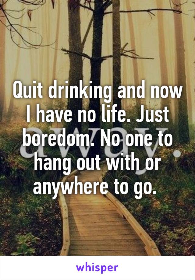 Quit drinking and now I have no life. Just boredom. No one to hang out with or anywhere to go. 