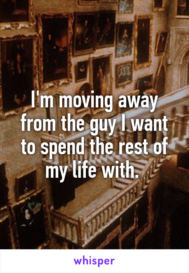 I'm moving away from the guy I want to spend the rest of my life with. 