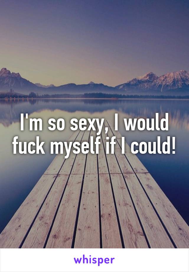 I'm so sexy, I would fuck myself if I could!
