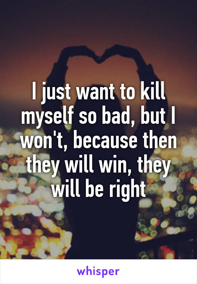 I just want to kill myself so bad, but I won't, because then they will win, they will be right
