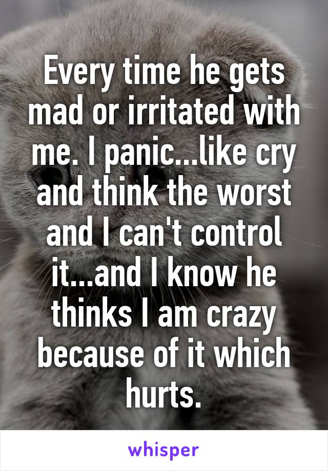 Every time he gets mad or irritated with me. I panic...like cry and think the worst and I can't control it...and I know he thinks I am crazy because of it which hurts.