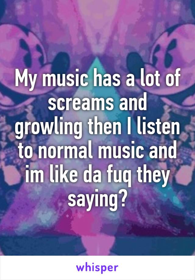 My music has a lot of screams and growling then I listen to normal music and im like da fuq they saying?