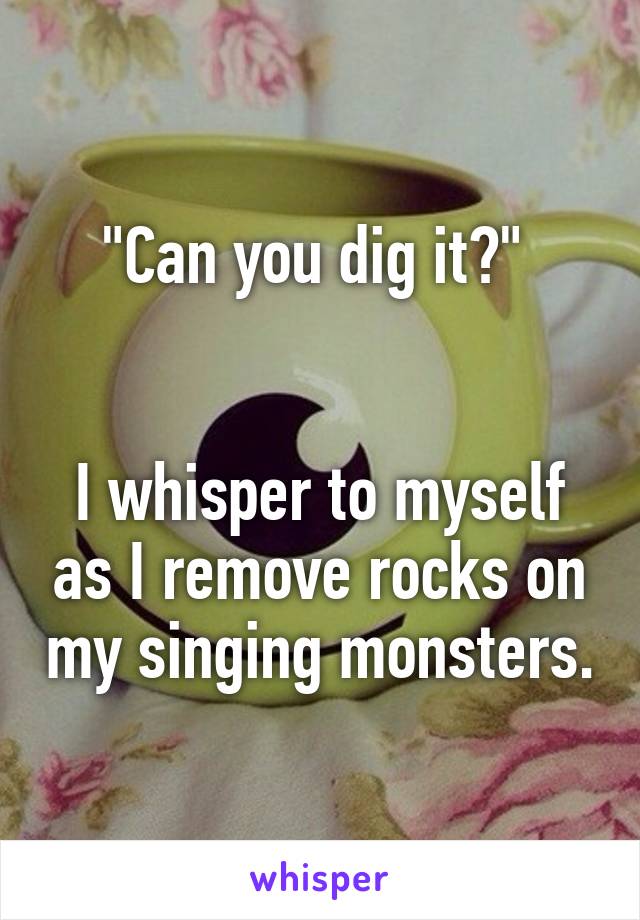 "Can you dig it?" 


I whisper to myself as I remove rocks on my singing monsters.