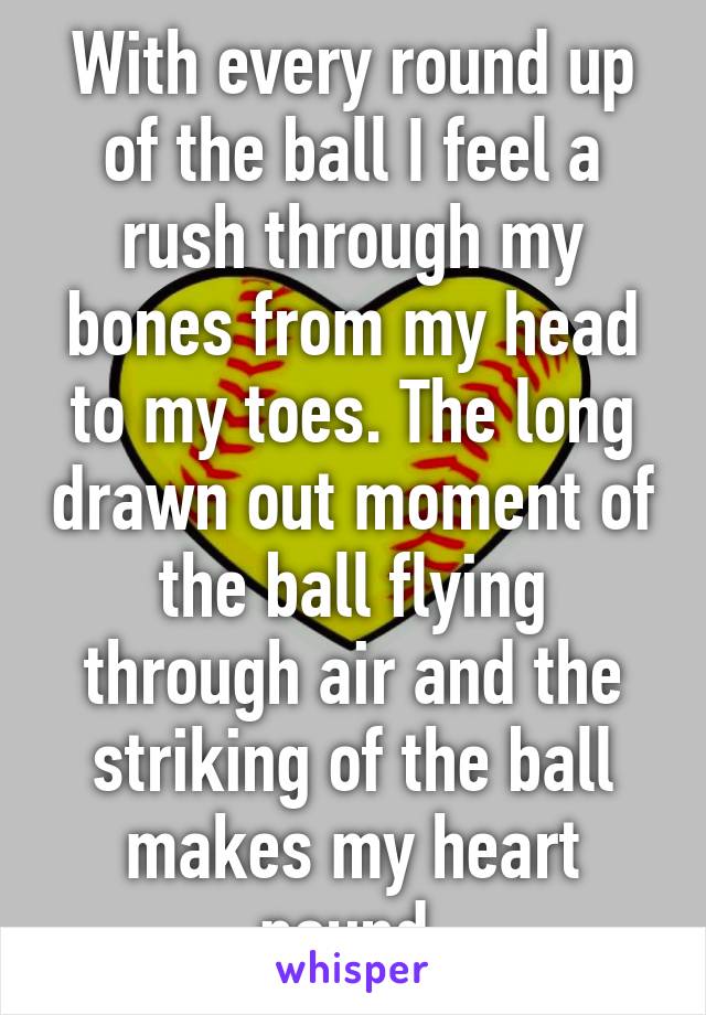 With every round up of the ball I feel a rush through my bones from my head to my toes. The long drawn out moment of the ball flying through air and the striking of the ball makes my heart pound.