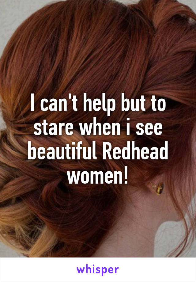 I can't help but to stare when i see beautiful Redhead women!