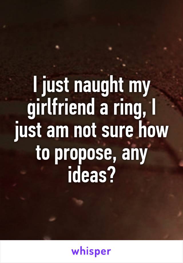 I just naught my girlfriend a ring, I just am not sure how to propose, any ideas?