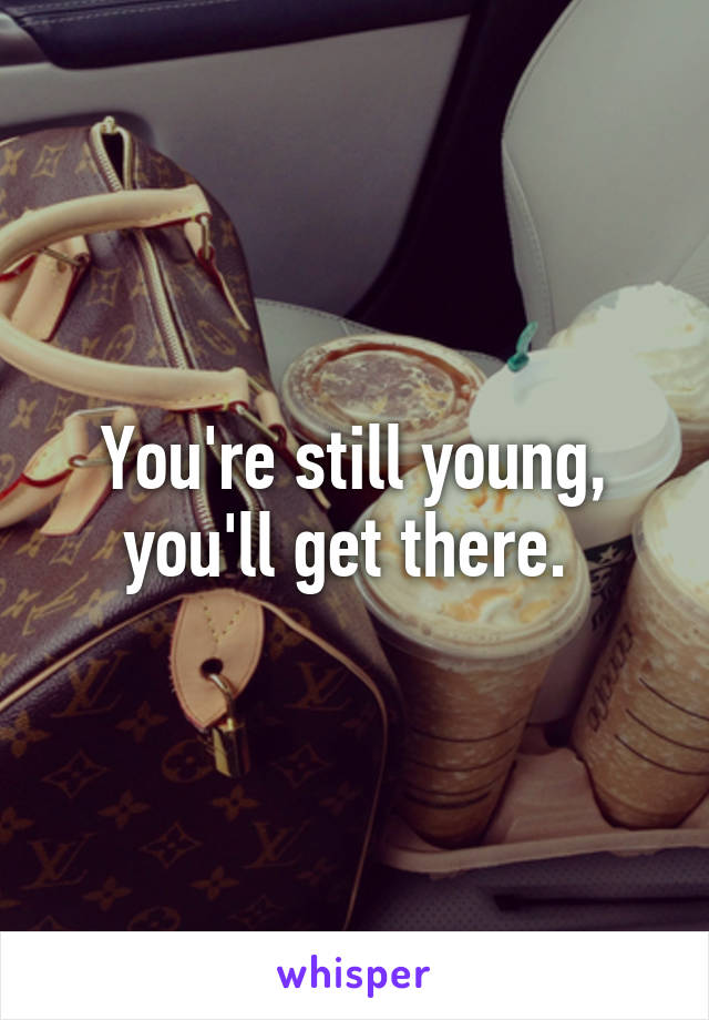 You're still young, you'll get there. 