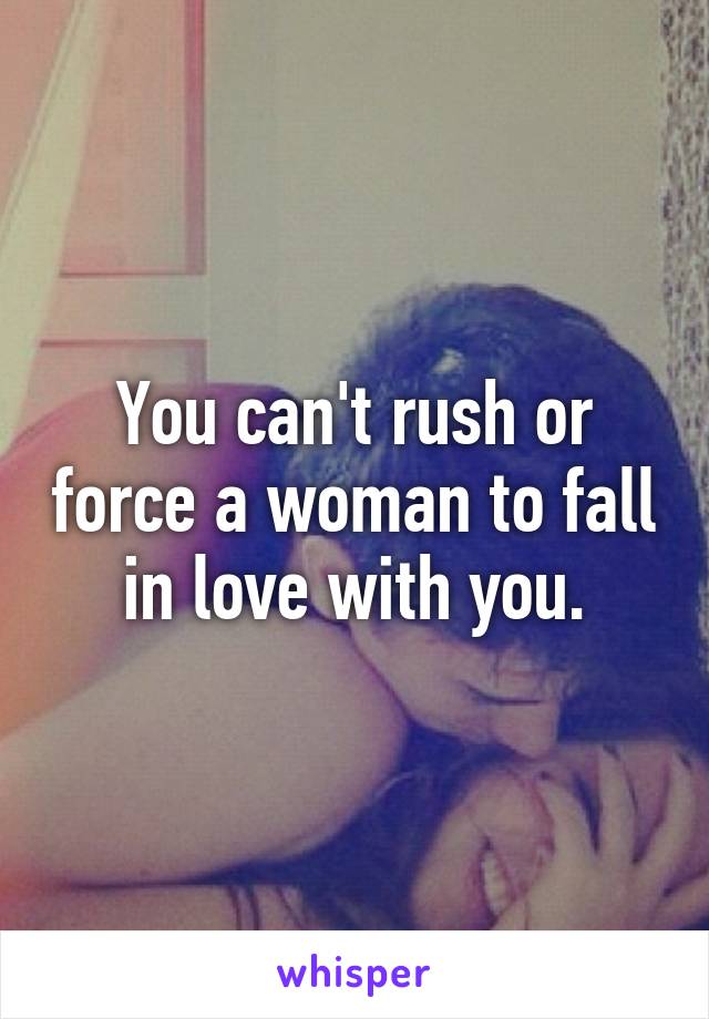 You can't rush or force a woman to fall in love with you.
