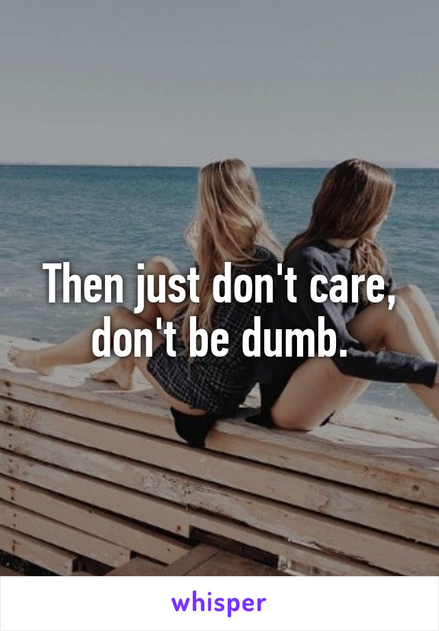 Then just don't care, don't be dumb.
