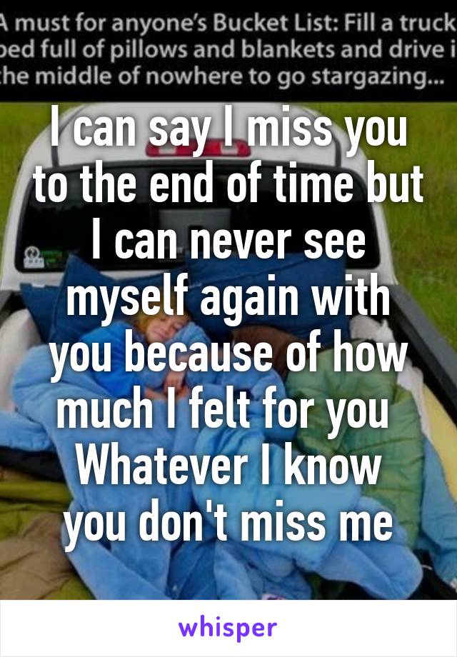 I can say I miss you to the end of time but I can never see myself again with you because of how much I felt for you 
Whatever I know you don't miss me