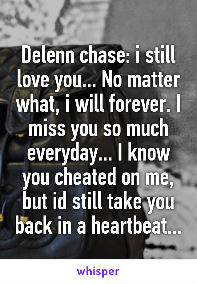 Delenn chase: i still love you... No matter what, i will forever. I miss you so much everyday... I know you cheated on me, but id still take you back in a heartbeat...