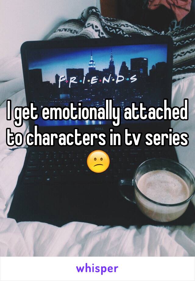 I get emotionally attached to characters in tv series 😕