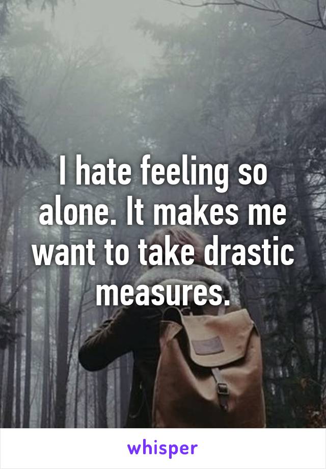 I hate feeling so alone. It makes me want to take drastic measures.