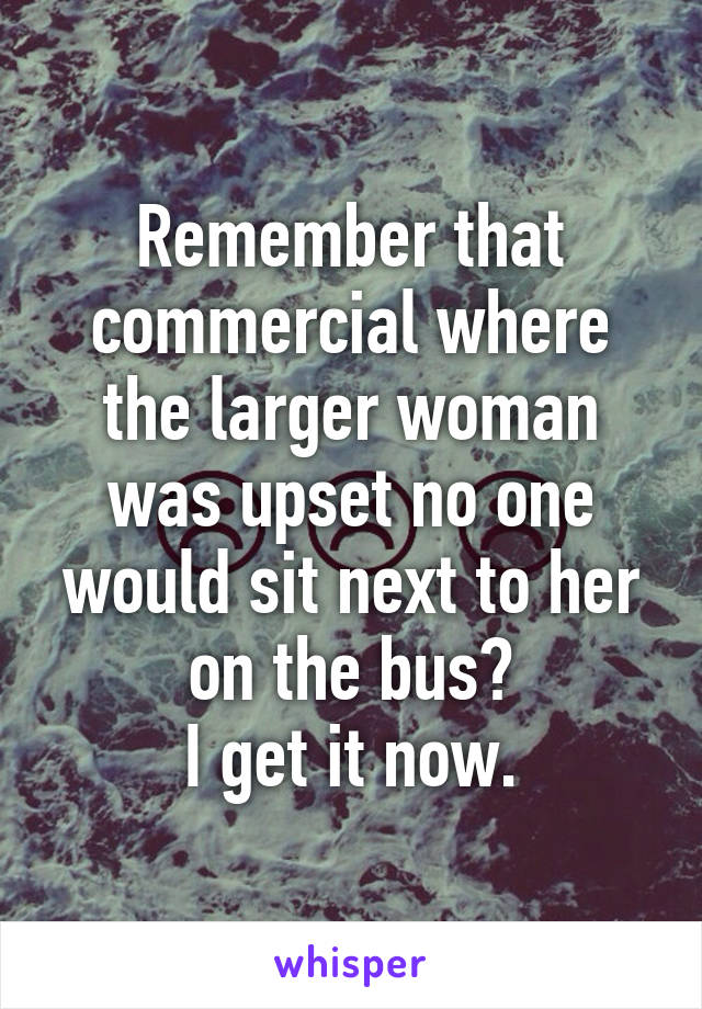 Remember that commercial where the larger woman was upset no one would sit next to her on the bus?
I get it now.