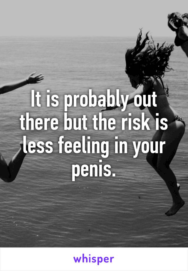 It is probably out there but the risk is less feeling in your penis.