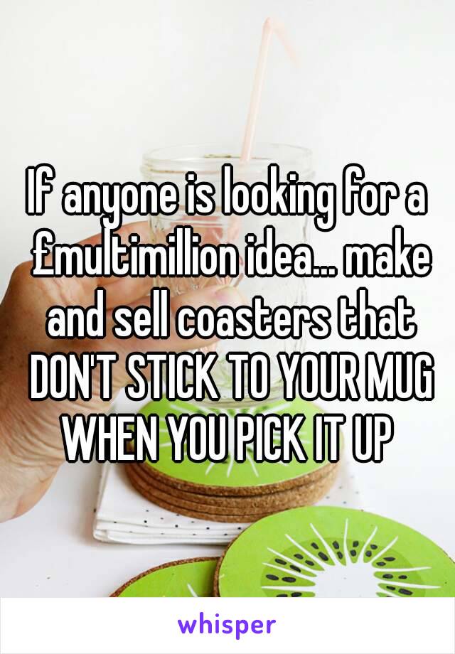 If anyone is looking for a £multimillion idea... make and sell coasters that DON'T STICK TO YOUR MUG WHEN YOU PICK IT UP 