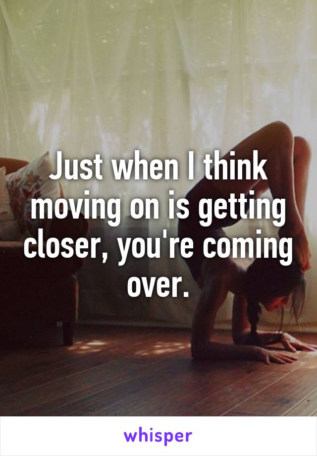 Just when I think moving on is getting closer, you're coming over.
