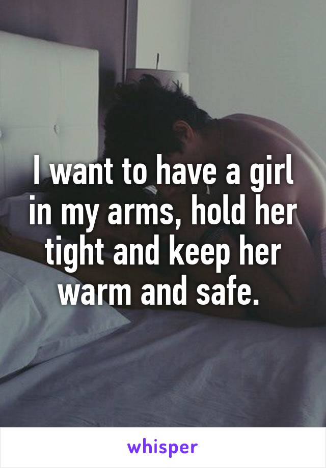 I want to have a girl in my arms, hold her tight and keep her warm and safe. 