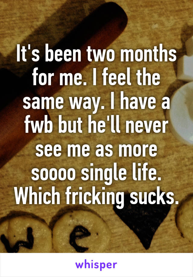 It's been two months for me. I feel the same way. I have a fwb but he'll never see me as more soooo single life. Which fricking sucks. 