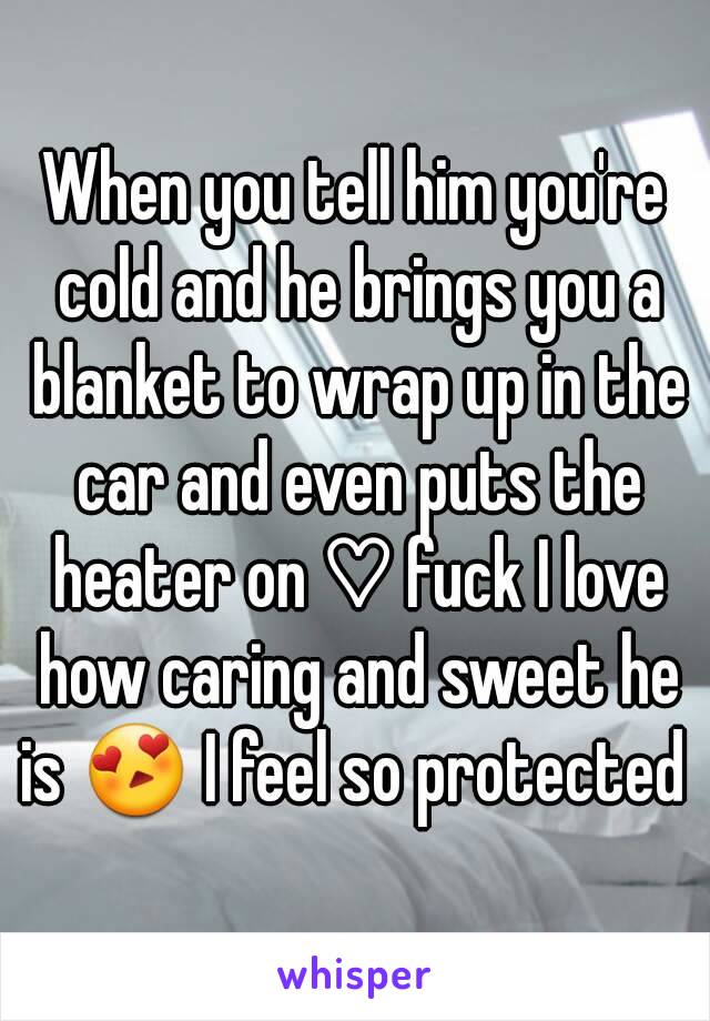 When you tell him you're cold and he brings you a blanket to wrap up in the car and even puts the heater on ♡ fuck I love how caring and sweet he is 😍 I feel so protected 