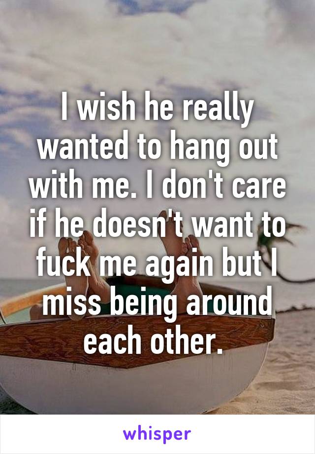I wish he really wanted to hang out with me. I don't care if he doesn't want to fuck me again but I miss being around each other. 