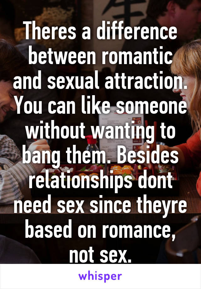 Theres a difference between romantic and sexual attraction. You can like someone without wanting to bang them. Besides relationships dont need sex since theyre based on romance, not sex.