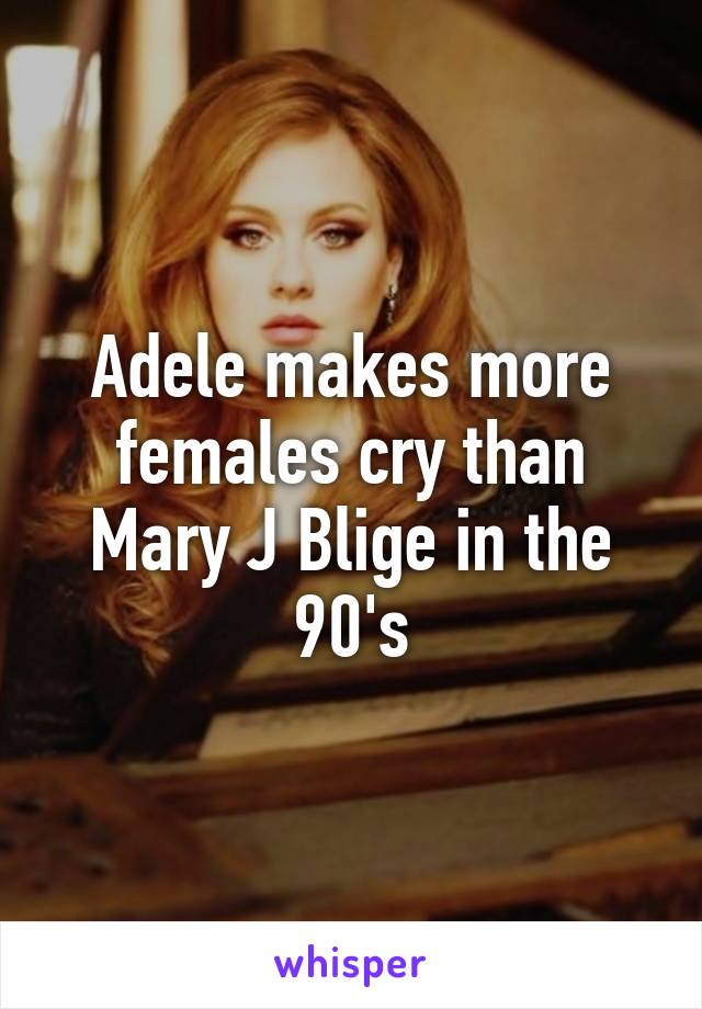 Adele makes more females cry than Mary J Blige in the 90's