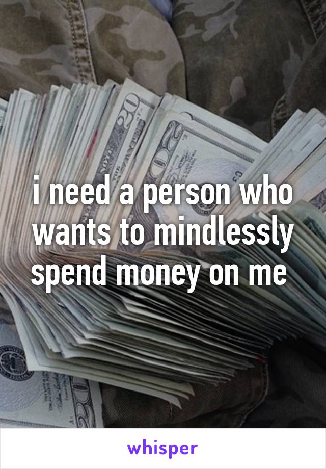 i need a person who wants to mindlessly spend money on me 