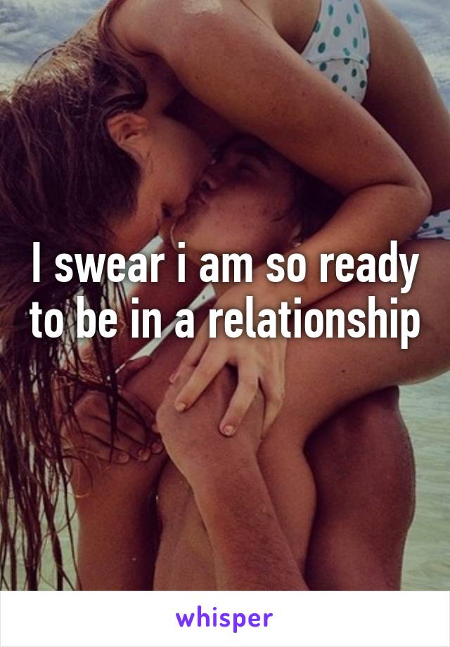 I swear i am so ready to be in a relationship 