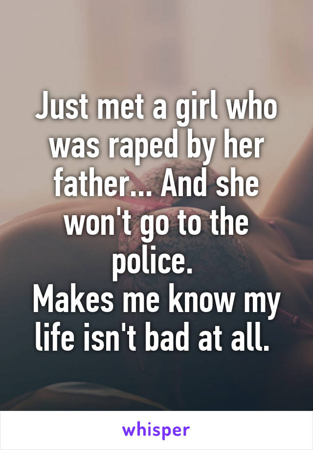 Just met a girl who was raped by her father... And she won't go to the police. 
Makes me know my life isn't bad at all. 