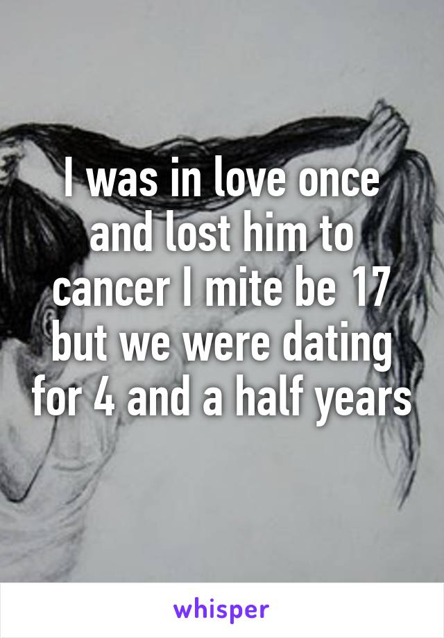 I was in love once and lost him to cancer I mite be 17 but we were dating for 4 and a half years 