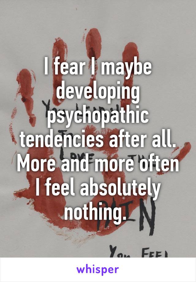 I fear I maybe developing psychopathic tendencies after all. More and more often I feel absolutely nothing. 