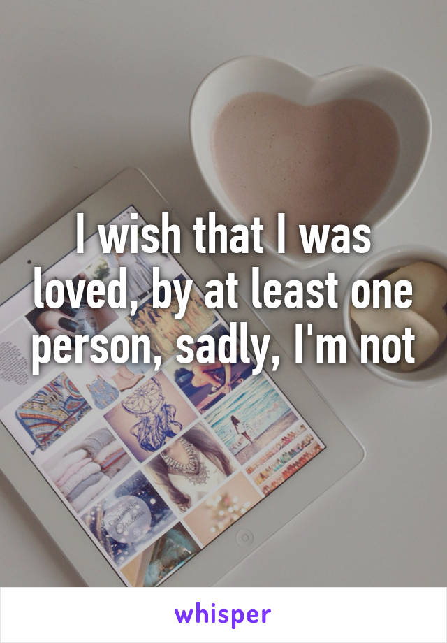 I wish that I was loved, by at least one person, sadly, I'm not 